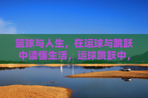 篮球与人生，在运球与跳跃中读懂生活，运球跳跃中，读懂人生赛场
