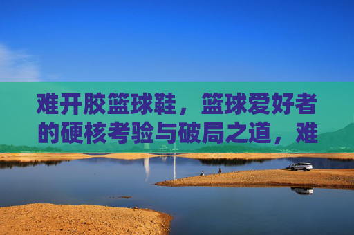 难开胶篮球鞋,篮球爱好者的硬核考验与破局之道,难开胶篮球鞋,篮球爱好者的硬核考验与破局之道
