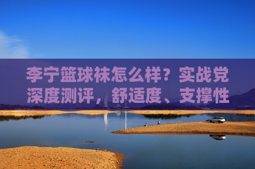 李宁篮球袜怎么样？实战党深度测评，舒适度、支撑性、耐用性全解析，李宁篮球袜实战测评，舒适度、支撑性、耐用性深度解析