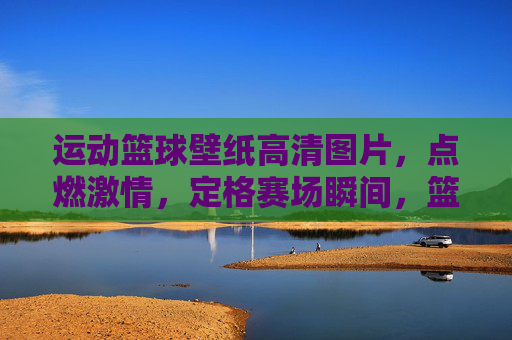 运动篮球壁纸高清图片，点燃激情，定格赛场瞬间，篮球壁纸，点燃激情，定格赛场瞬间