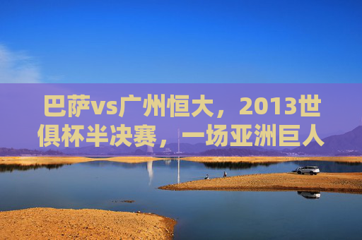 巴萨vs广州恒大,2013世俱杯半决赛,一场亚洲巨人挑战欧洲王者的经典录像回望,欧洲王者VS亚洲巨人,2013世俱杯恒大挑战巴萨经典回望