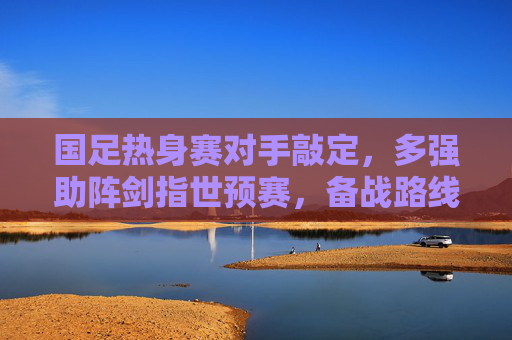 国足热身赛对手敲定，多强助阵剑指世预赛，备战路线图清晰，国足热身赛对手敲定 多强助阵剑指世预赛