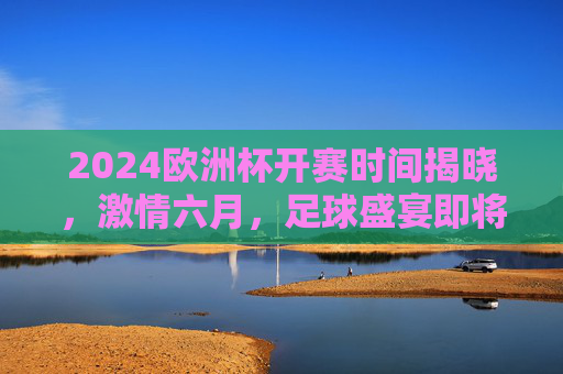 2024欧洲杯开赛时间揭晓，激情六月，足球盛宴即将启幕！2024欧洲杯开赛时间揭晓，六月足球盛宴启幕