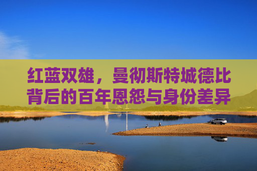 红蓝双雄,曼彻斯特城德比背后的百年恩怨与身份差异,红蓝双雄百年恩怨,曼彻斯特城德比的身份对决