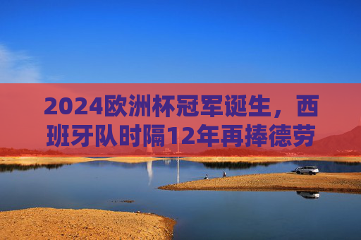 2024欧洲杯冠军诞生，西班牙队时隔12年再捧德劳内杯！2024欧洲杯冠军，西班牙时隔12年再捧德劳内杯