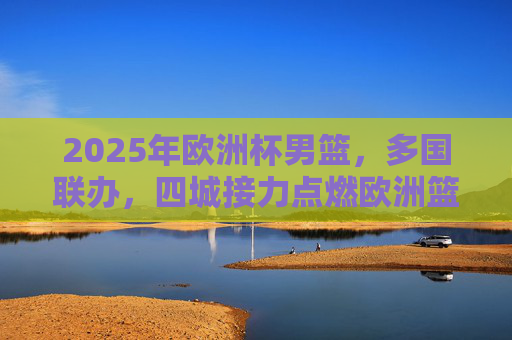 2025年欧洲杯男篮，多国联办，四城接力点燃欧洲篮球激情，2025欧洲杯男篮多国联办四城接力 点燃欧洲篮球激情