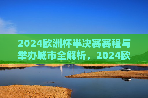 2024欧洲杯半决赛赛程与举办城市全解析，2024欧洲杯半决赛赛程与举办城市全解析