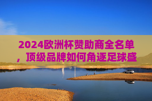 2024欧洲杯赞助商全名单，顶级品牌如何角逐足球盛宴？2024欧洲杯赞助商全名单，顶级品牌角逐足球盛宴