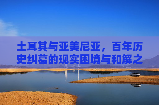 土耳其与亚美尼亚,百年历史纠葛的现实困境与和解之路,土耳其与亚美尼亚,百年纠葛的现实困境与和解之路