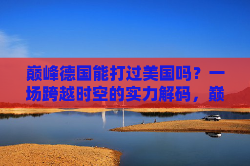 巅峰德国能打过美国吗？一场跨越时空的实力解码，巅峰德国VS美国，跨越时空的实力对决