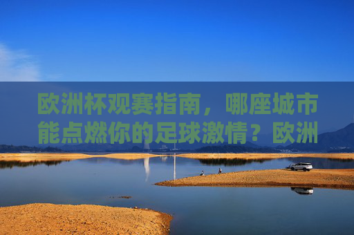 欧洲杯观赛指南，哪座城市能点燃你的足球激情？欧洲杯观赛指南，哪座城市能点燃你的足球激情？