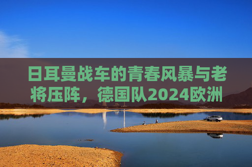 日耳曼战车的青春风暴与老将压阵，德国队2024欧洲杯阵容深度解析，日耳曼战车青春风暴与老将压阵，2024欧洲杯阵容深度解析