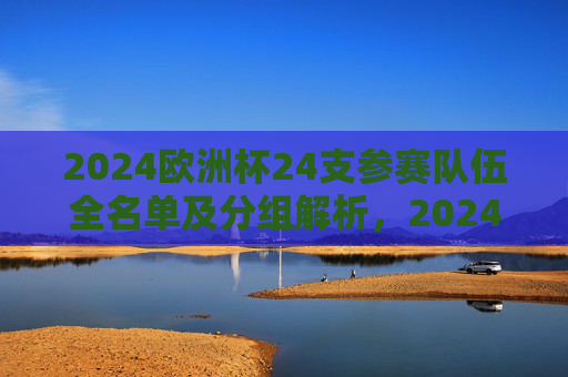 2024欧洲杯24支参赛队伍全名单及分组解析，2024欧洲杯24强参赛队伍全名单及分组解析