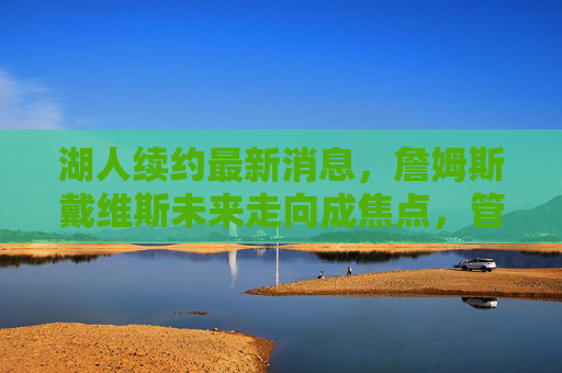 湖人续约最新消息，詹姆斯戴维斯未来走向成焦点，管理层多线操作引热议