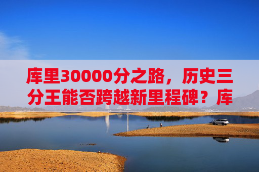 库里30000分之路，历史三分王能否跨越新里程碑？库里30000分之路，历史三分王能否跨越新里程碑？