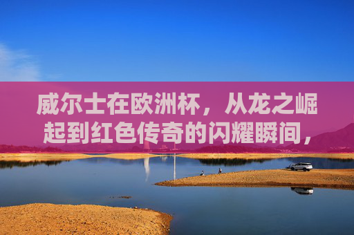 威尔士在欧洲杯，从龙之崛起到红色传奇的闪耀瞬间，威尔士欧洲杯，龙魂崛起，红色传奇闪耀