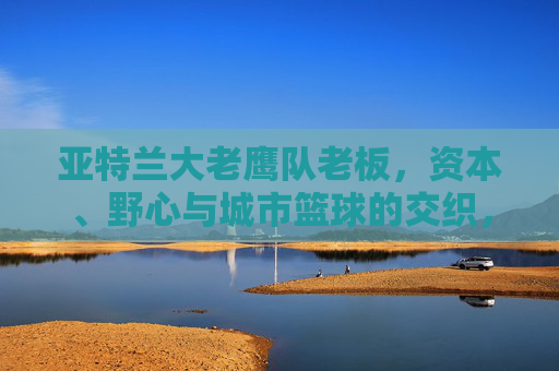 亚特兰大老鹰队老板，资本、野心与城市篮球的交织，亚特兰大老鹰队老板，资本、野心与城市篮球的交织