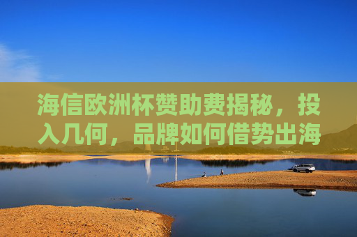 海信欧洲杯赞助费揭秘，投入几何，品牌如何借势出海？海信欧洲杯赞助费揭秘，投入几何与出海借势之道