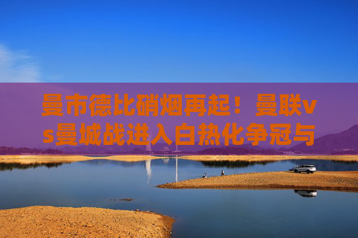 曼市德比硝烟再起！曼联vs曼城战进入白热化争冠与复兴关键战，曼市德比硝烟再起！争冠与复兴关键战
