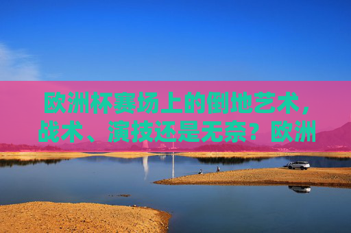 欧洲杯赛场上的倒地艺术，战术、演技还是无奈？欧洲杯赛场上的倒地艺术，战术、演技还是无奈？