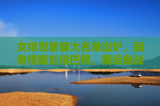 女排世联赛大名单出炉,新老搭配剑指巴黎,奥运备战进入实战检验阶段,女排世联赛大名单出炉,新老搭配剑指巴黎,奥运备战迎实战检验