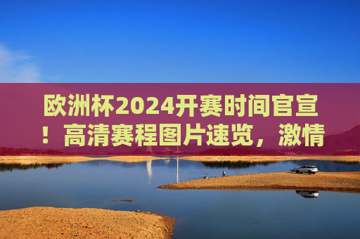 欧洲杯2024开赛时间官宣！高清赛程图片速览，激情六月足球盛宴即将开启，欧洲杯2024开赛时间官宣！高清赛程图片速览，激情六月足球盛宴开启