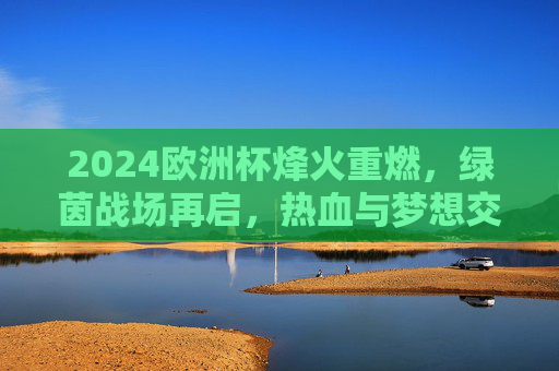 2024欧洲杯烽火重燃，绿茵战场再启，热血与梦想交织盛夏，2024欧洲杯烽火重燃，盛夏绿茵逐梦热血