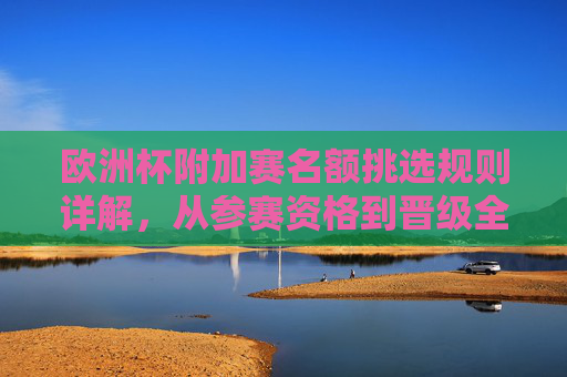 欧洲杯附加赛名额挑选规则详解,从参赛资格到晋级全流程