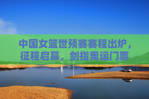 中国女篮世预赛赛程出炉，征程启幕，剑指奥运门票