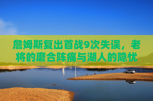詹姆斯复出首战9次失误，老将的磨合阵痛与湖人的隐忧，詹姆斯复出首战9失误，老将磨合阵痛与湖人隐忧