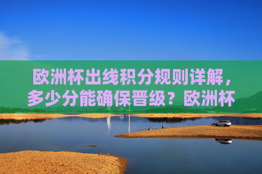 欧洲杯出线积分规则详解，多少分能确保晋级？欧洲杯出线积分规则，多少分确保晋级？