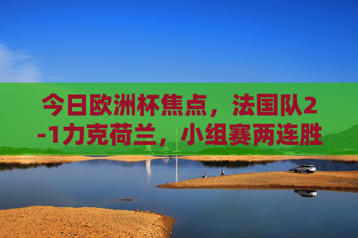 今日欧洲杯焦点，法国队2-1力克荷兰，小组赛两连胜提前晋级，欧洲杯，法国2-1力克荷兰 两连胜提前晋级
