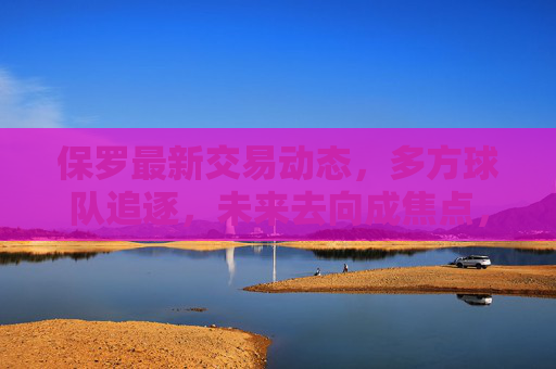 保罗最新交易动态，多方球队追逐，未来去向成焦点，保罗最新交易动态，多方球队追逐，未来去向成焦点