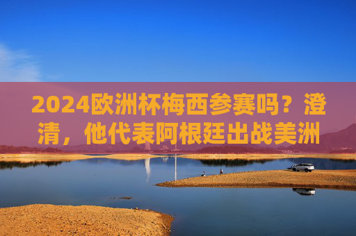 2024欧洲杯梅西参赛吗？澄清，他代表阿根廷出战美洲杯，梅西不参加2024欧洲杯，将代表阿根廷出战美洲杯