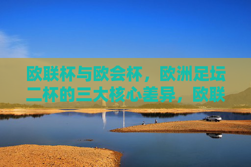 欧联杯与欧会杯，欧洲足坛二杯的三大核心差异，欧联杯与欧会杯，欧洲二杯三大核心差异
