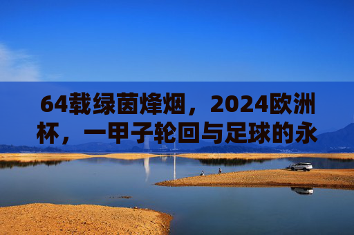 64载绿茵烽烟，2024欧洲杯，一甲子轮回与足球的永恒狂欢，一甲子绿茵烽烟，2024欧洲杯的永恒狂欢