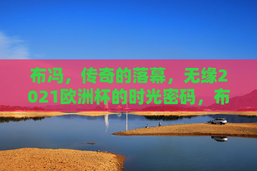 布冯，传奇的落幕，无缘2021欧洲杯的时光密码，布冯传奇落幕，无缘2021欧洲杯的时光密码