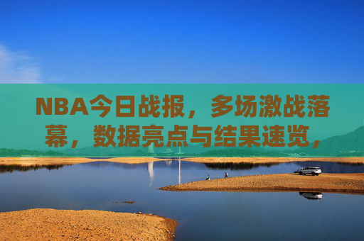 NBA今日战报，多场激战落幕，数据亮点与结果速览，NBA今日战报，多场激战落幕，数据亮点与结果一览
