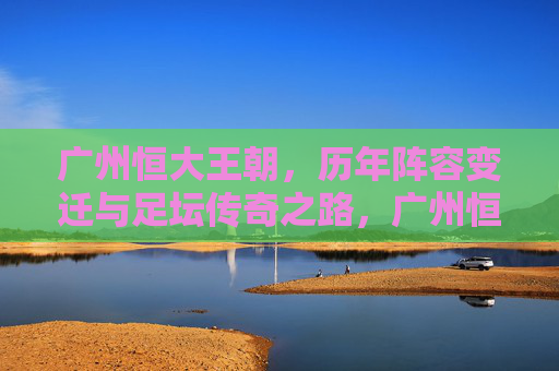广州恒大王朝，历年阵容变迁与足坛传奇之路，广州恒大王朝，阵容变迁铸就足坛传奇