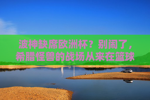 波神缺席欧洲杯?别闹了,希腊怪兽的战场从来在篮球场,波神缺席欧洲杯?希腊怪兽的战场从来在篮球场