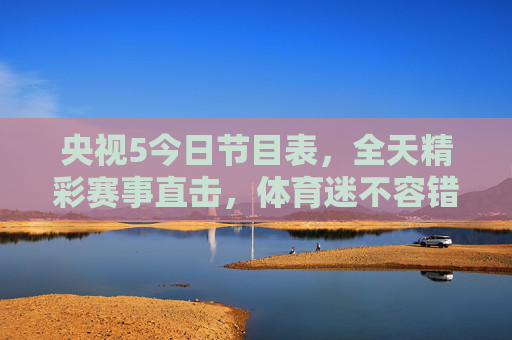 央视5今日节目表，全天精彩赛事直击，体育迷不容错过的视觉盛宴，央视5今日赛事盛宴，全天精彩直击，体育迷不容错过