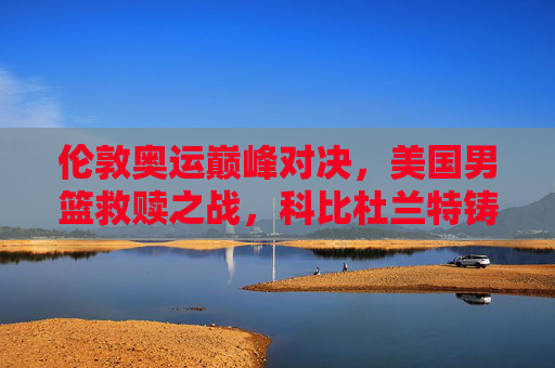 伦敦奥运巅峰对决，美国男篮救赎之战，科比杜兰特铸就梦十传奇，科比杜兰特伦敦奥运梦十救赎传奇