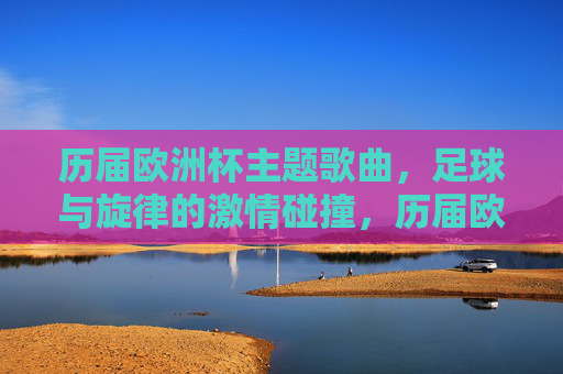 历届欧洲杯主题歌曲，足球与旋律的激情碰撞，历届欧洲杯主题歌曲，足球旋律的激情碰撞
