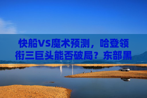 快船VS魔术预测，哈登领衔三巨头能否破局？东部黑马或成试金石，快船三巨头挑战东部黑马，哈登领衔能否破局？