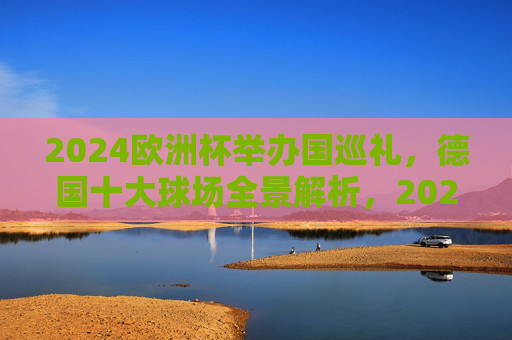 2024欧洲杯举办国巡礼，德国十大球场全景解析，2024欧洲杯举办国巡礼，德国十大球场全景解析