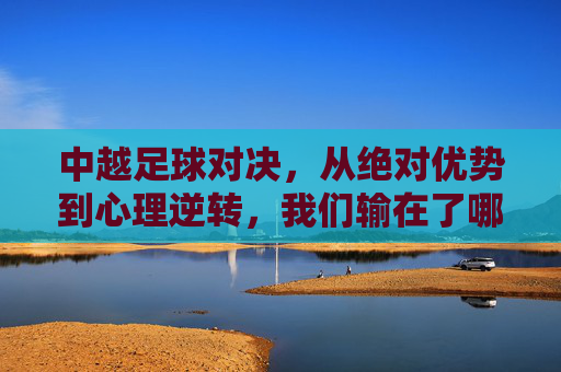 中越足球对决，从绝对优势到心理逆转，我们输在了哪里？中越对决，从绝对优势到心理逆转，败因何在？