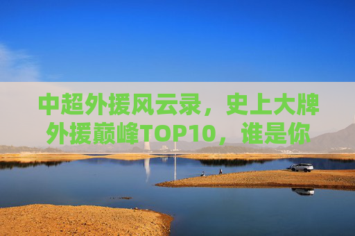 中超外援风云录，史上大牌外援巅峰TOP10，谁是你心中的王？中超外援巅峰TOP10风云录，谁是你心中的王？
