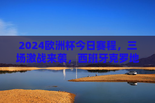 2024欧洲杯今日赛程，三场激战来袭，西班牙克罗地亚焦点对决引期待，2024欧洲杯今日赛程，西班牙vs克罗地亚焦点战领衔三场激战