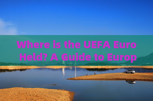Where is the UEFA Euro Held? A Guide to European Championship Host Cities，Guide to UEFA Euro Host Cities