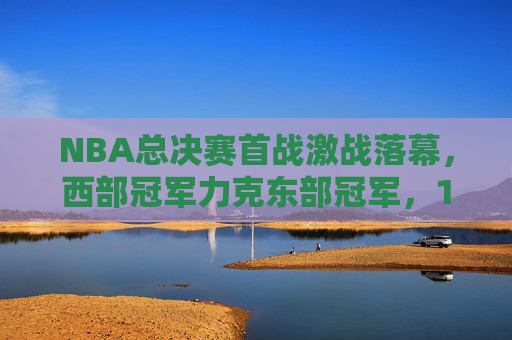 NBA总决赛首战激战落幕，西部冠军力克东部冠军，1-0占得先机，NBA总决赛首战，西部冠军力克东部冠军占得1-0先机
